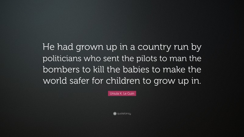 Ursula K. Le Guin Quote: “He had grown up in a country run by politicians who sent the pilots to man the bombers to kill the babies to make the world safer for children to grow up in.”