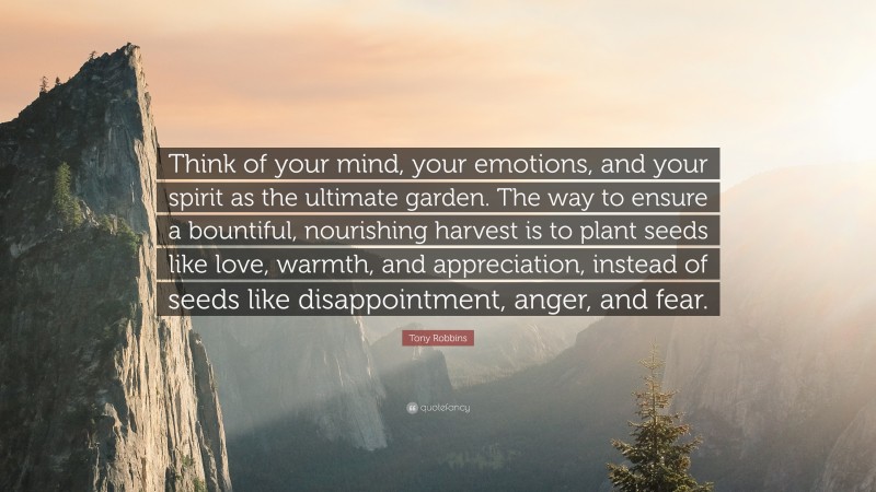 Tony Robbins Quote: “Think of your mind, your emotions, and your spirit as the ultimate garden. The way to ensure a bountiful, nourishing harvest is to plant seeds like love, warmth, and appreciation, instead of seeds like disappointment, anger, and fear.”