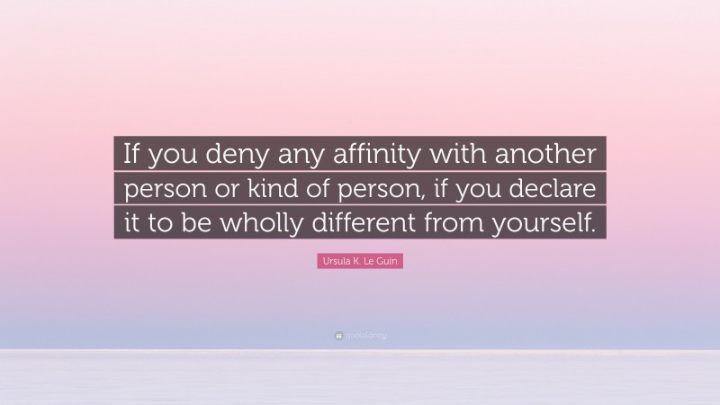 Ursula K. Le Guin Quote: “If you deny any affinity with another person or kind of person, if you declare it to be wholly different from yourself.”