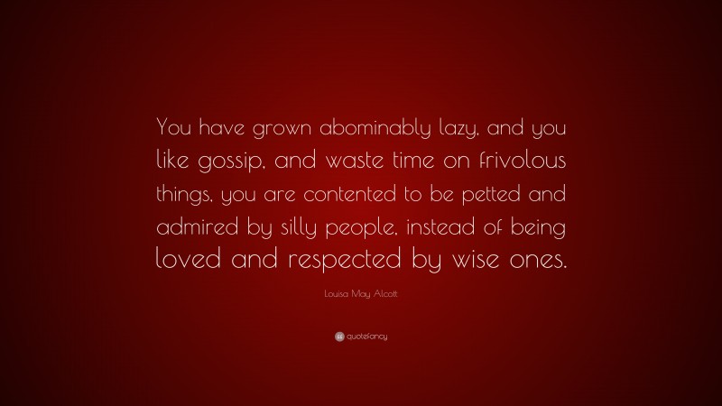 Louisa May Alcott Quote: “You have grown abominably lazy, and you like gossip, and waste time on frivolous things, you are contented to be petted and admired by silly people, instead of being loved and respected by wise ones.”