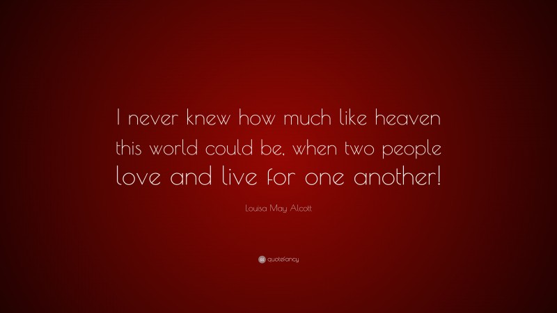 Louisa May Alcott Quote: “I never knew how much like heaven this world could be, when two people love and live for one another!”