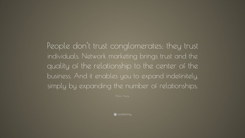 Brian Tracy Quote: “People don’t trust conglomerates; they trust individuals. Network marketing brings trust and the quality of the relationship to the center of the business. And it enables you to expand indefinitely, simply by expanding the number of relationships.”