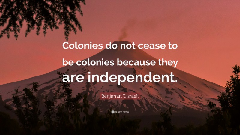 Benjamin Disraeli Quote: “Colonies do not cease to be colonies because they are independent.”