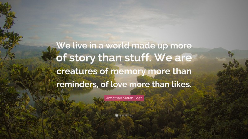 Jonathan Safran Foer Quote: “We live in a world made up more of story than stuff. We are creatures of memory more than reminders, of love more than likes.”