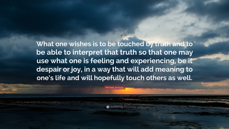 Michael Jackson Quote: “What one wishes is to be touched by truth and to be able to interpret that truth so that one may use what one is feeling and experiencing, be it despair or joy, in a way that will add meaning to one’s life and will hopefully touch others as well.”