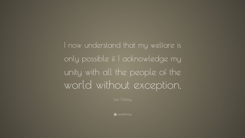 Leo Tolstoy Quote: “I now understand that my welfare is only possible if I acknowledge my unity with all the people of the world without exception.”