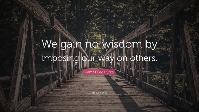 James Lee Burke Quote: “We gain no wisdom by imposing our way on others.”