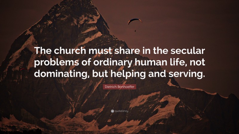 Dietrich Bonhoeffer Quote: “The church must share in the secular problems of ordinary human life, not dominating, but helping and serving.”