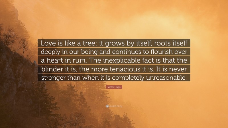 Victor Hugo Quote: “Love is like a tree: it grows by itself, roots itself deeply in our being and continues to flourish over a heart in ruin. The inexplicable fact is that the blinder it is, the more tenacious it is. It is never stronger than when it is completely unreasonable.”