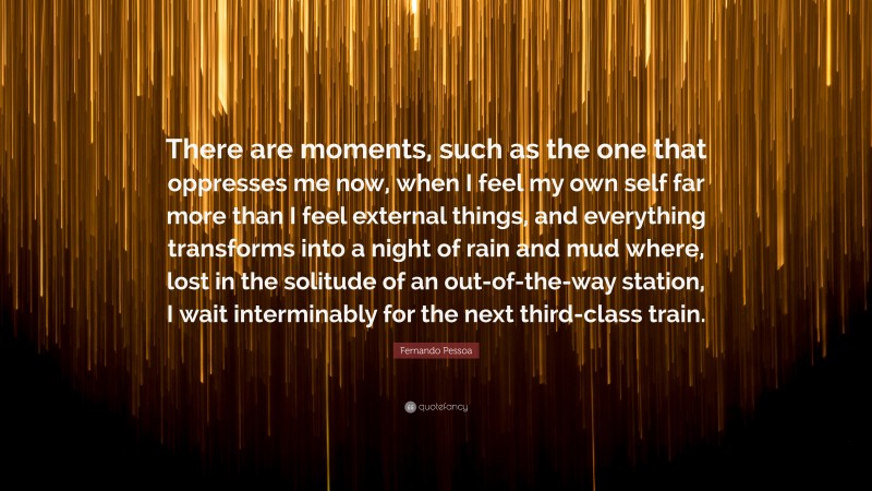 Fernando Pessoa Quote: “There are moments, such as the one that oppresses me now, when I feel my own self far more than I feel external things, and everything transforms into a night of rain and mud where, lost in the solitude of an out-of-the-way station, I wait interminably for the next third-class train.”