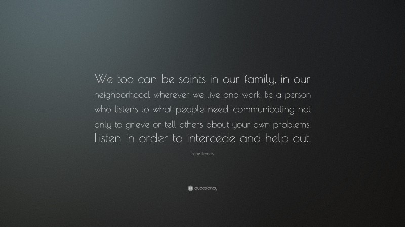 Pope Francis Quote: “We too can be saints in our family, in our neighborhood, wherever we live and work. Be a person who listens to what people need, communicating not only to grieve or tell others about your own problems. Listen in order to intercede and help out.”
