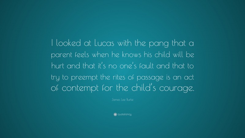 James Lee Burke Quote: “I looked at Lucas with the pang that a parent feels when he knows his child will be hurt and that it’s no one’s fault and that to try to preempt the rites of passage is an act of contempt for the child’s courage.”