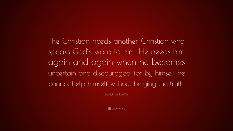Dietrich Bonhoeffer Quote: “The Christian needs another Christian who speaks God’s word to him. He needs him again and again when he becomes uncertain and discouraged, for by himself he cannot help himself without belying the truth.”