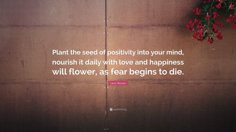 Leon Brown Quote: “Plant the seed of positivity into your mind, nourish it daily with love and happiness will flower, as fear begins to die.”