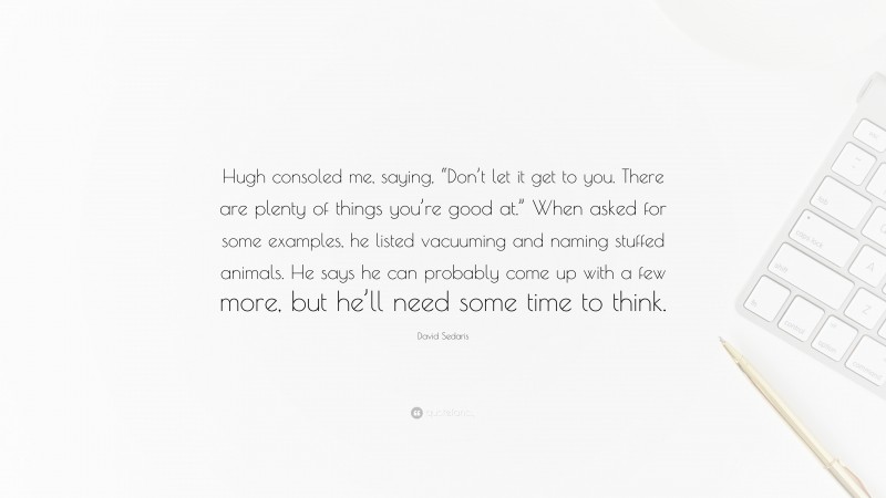 David Sedaris Quote: “Hugh consoled me, saying, “Don’t let it get to you. There are plenty of things you’re good at.” When asked for some examples, he listed vacuuming and naming stuffed animals. He says he can probably come up with a few more, but he’ll need some time to think.”