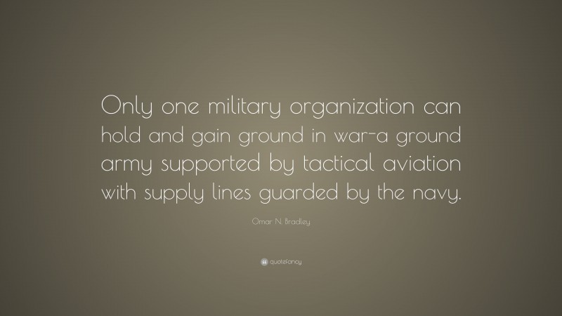 Omar N. Bradley Quote: “Only one military organization can hold and gain ground in war-a ground army supported by tactical aviation with supply lines guarded by the navy.”
