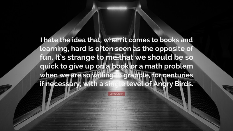 John Green Quote: “I hate the idea that, when it comes to books and learning, hard is often seen as the opposite of fun. It’s strange to me that we should be so quick to give up on a book or a math problem when we are so willing to grapple, for centuries if necessary, with a single level of Angry Birds.”