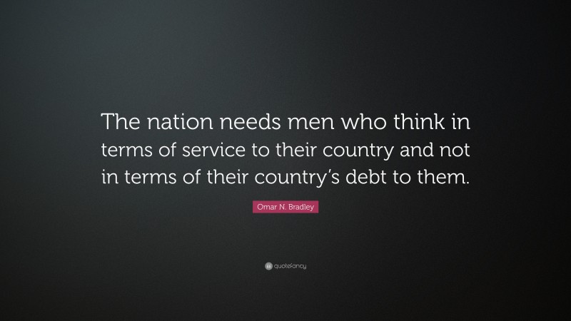 Omar N. Bradley Quote: “The nation needs men who think in terms of service to their country and not in terms of their country’s debt to them.”