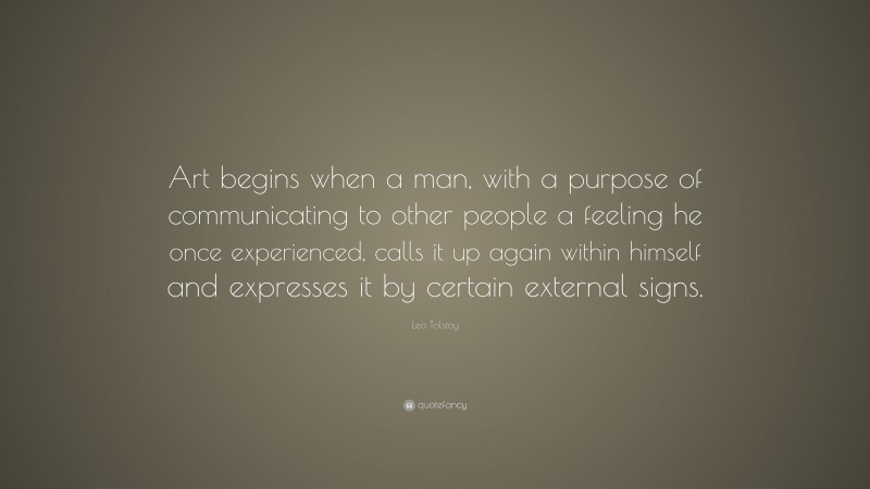Leo Tolstoy Quote: “Art begins when a man, with a purpose of communicating to other people a feeling he once experienced, calls it up again within himself and expresses it by certain external signs.”