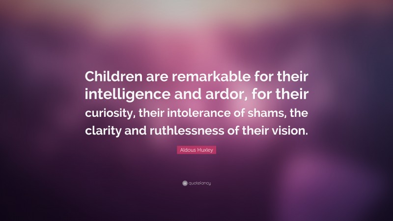 Aldous Huxley Quote: “Children are remarkable for their intelligence and ardor, for their curiosity, their intolerance of shams, the clarity and ruthlessness of their vision.”