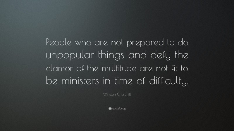 Winston Churchill Quote: “People who are not prepared to do unpopular things and defy the clamor of the multitude are not fit to be ministers in time of difficulty.”