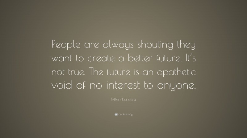 Milan Kundera Quote: “People are always shouting they want to create a better future. It’s not true. The future is an apathetic void of no interest to anyone.”