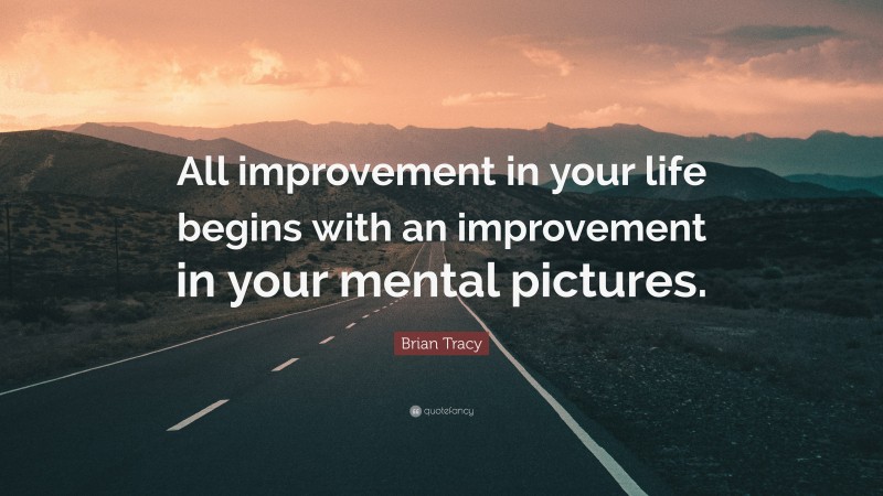 Brian Tracy Quote: “All improvement in your life begins with an improvement in your mental pictures.”