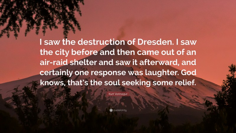 Kurt Vonnegut Quote: “I saw the destruction of Dresden. I saw the city before and then came out of an air-raid shelter and saw it afterward, and certainly one response was laughter. God knows, that’s the soul seeking some relief.”