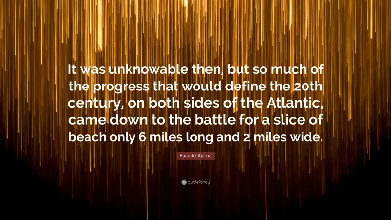 Barack Obama Quote: “It was unknowable then, but so much of the progress that would define the 20th century, on both sides of the Atlantic, came down to the battle for a slice of beach only 6 miles long and 2 miles wide.”