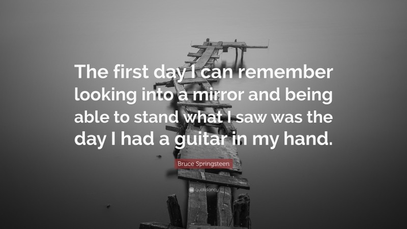 Bruce Springsteen Quote: “The first day I can remember looking into a mirror and being able to stand what I saw was the day I had a guitar in my hand.”