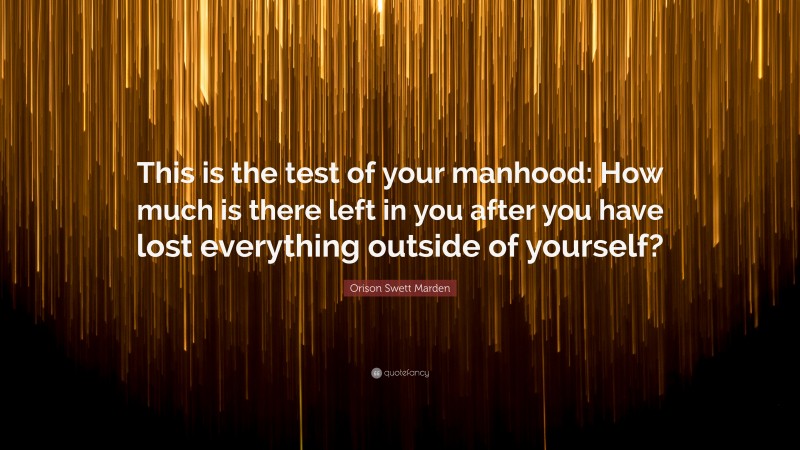 Orison Swett Marden Quote: “This is the test of your manhood: How much is there left in you after you have lost everything outside of yourself?”