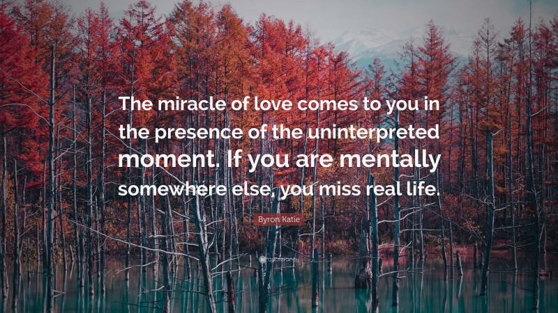Byron Katie Quote: “The miracle of love comes to you in the presence of the uninterpreted moment. If you are mentally somewhere else, you miss real life.”
