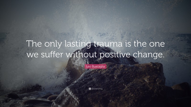 Leo Buscaglia Quote: “The only lasting trauma is the one we suffer without positive change.”