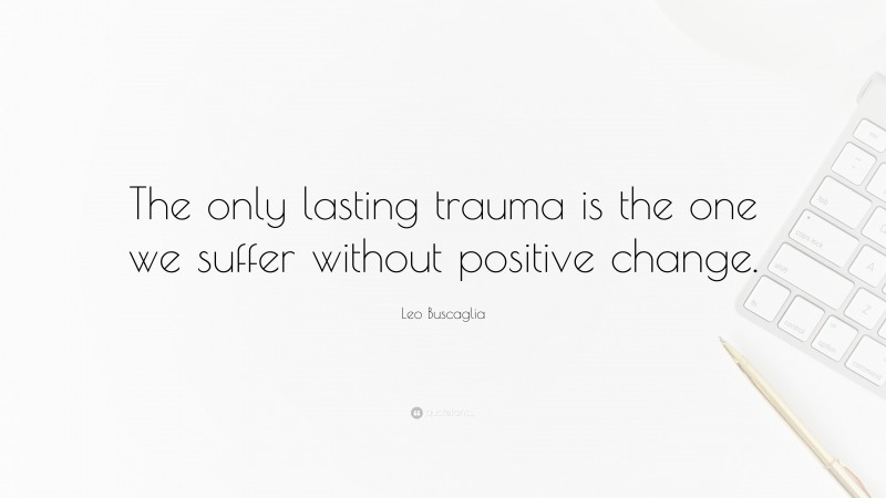 Leo Buscaglia Quote: “The only lasting trauma is the one we suffer without positive change.”