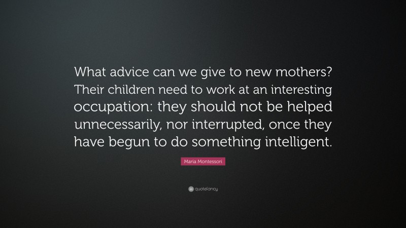 Maria Montessori Quote: “What advice can we give to new mothers? Their children need to work at an interesting occupation: they should not be helped unnecessarily, nor interrupted, once they have begun to do something intelligent.”