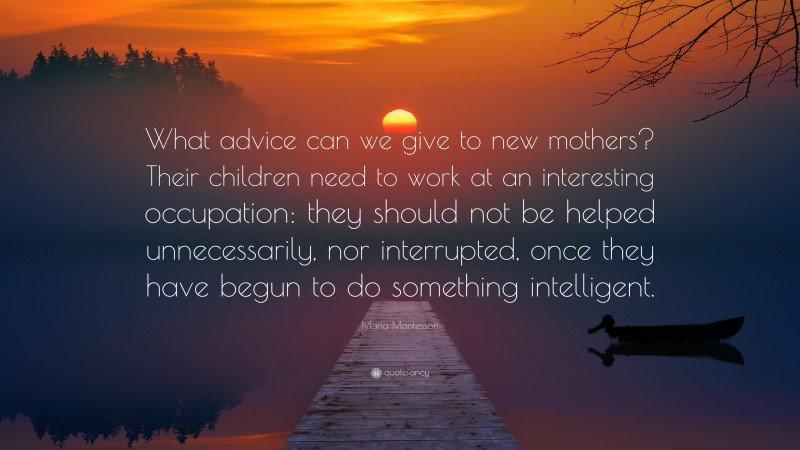 Maria Montessori Quote: “What advice can we give to new mothers? Their children need to work at an interesting occupation: they should not be helped unnecessarily, nor interrupted, once they have begun to do something intelligent.”
