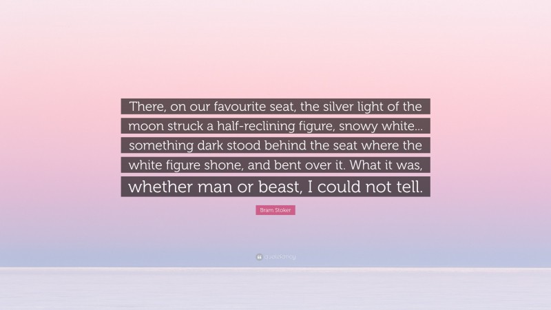 Bram Stoker Quote: “There, on our favourite seat, the silver light of the moon struck a half-reclining figure, snowy white... something dark stood behind the seat where the white figure shone, and bent over it. What it was, whether man or beast, I could not tell.”