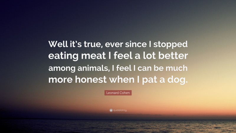 Leonard Cohen Quote: “Well it’s true, ever since I stopped eating meat I feel a lot better among animals, I feel I can be much more honest when I pat a dog.”