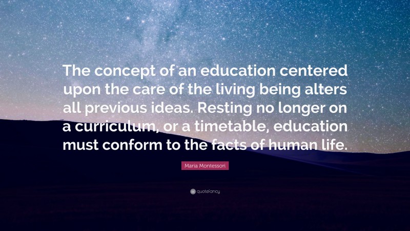 Maria Montessori Quote: “The concept of an education centered upon the care of the living being alters all previous ideas. Resting no longer on a curriculum, or a timetable, education must conform to the facts of human life.”