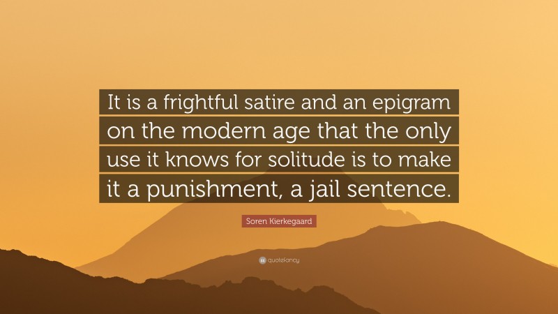 Soren Kierkegaard Quote: “It is a frightful satire and an epigram on the modern age that the only use it knows for solitude is to make it a punishment, a jail sentence.”