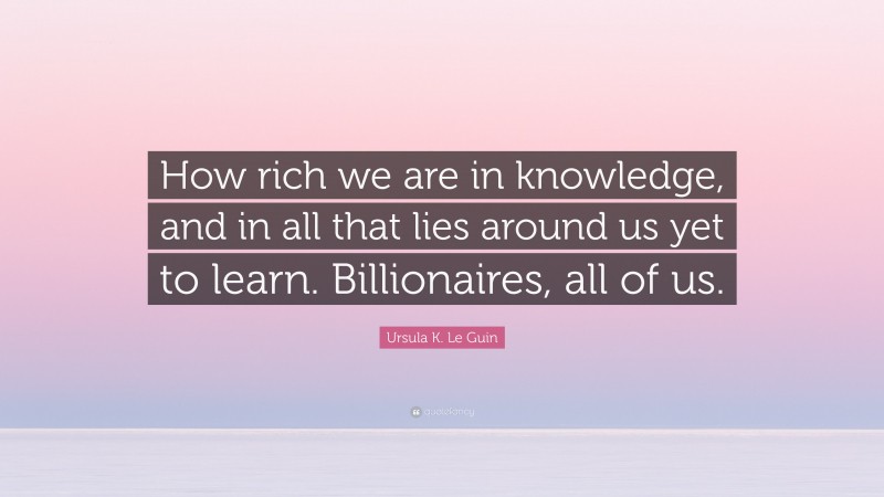 Ursula K. Le Guin Quote: “How rich we are in knowledge, and in all that lies around us yet to learn. Billionaires, all of us.”