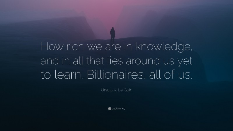 Ursula K. Le Guin Quote: “How rich we are in knowledge, and in all that lies around us yet to learn. Billionaires, all of us.”