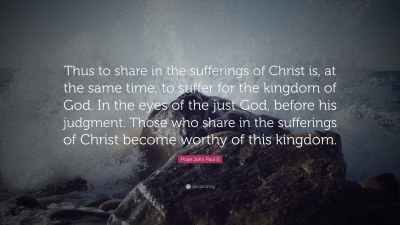 Pope John Paul II Quote: “Thus to share in the sufferings of Christ is, at the same time, to suffer for the kingdom of God. In the eyes of the just God, before his judgment. Those who share in the sufferings of Christ become worthy of this kingdom.”
