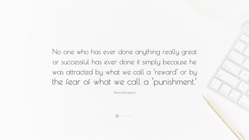 Maria Montessori Quote: “No one who has ever done anything really great or successful has ever done it simply because he was attracted by what we call a ‘reward’ or by the fear of what we call a ‘punishment.’”