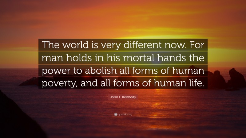John F. Kennedy Quote: “The world is very different now. For man holds in his mortal hands the power to abolish all forms of human poverty, and all forms of human life.”