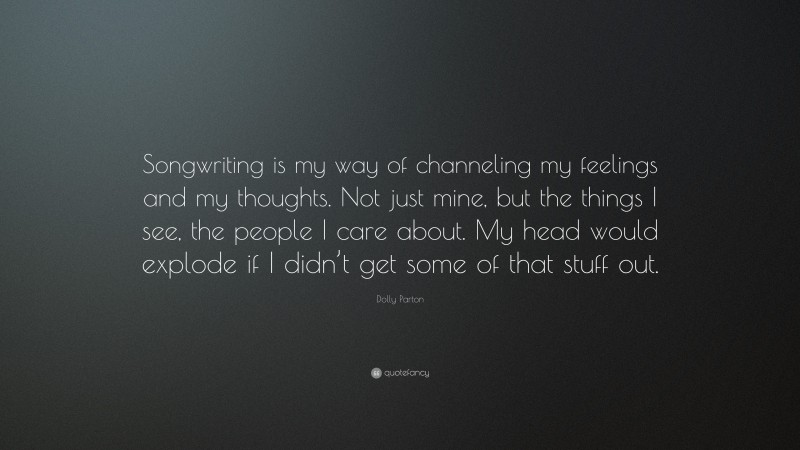 Dolly Parton Quote: “Songwriting is my way of channeling my feelings and my thoughts. Not just mine, but the things I see, the people I care about. My head would explode if I didn’t get some of that stuff out.”