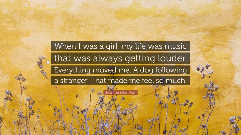 Jonathan Safran Foer Quote: “When I was a girl, my life was music that was always getting louder. Everything moved me. A dog following a stranger. That made me feel so much.”
