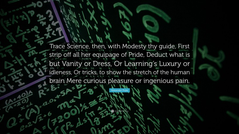 Alexander Pope Quote: “Trace Science, then, with Modesty thy guide, First strip off all her equipage of Pride, Deduct what is but Vanity or Dress, Or Learning’s Luxury or idleness, Or tricks, to show the stretch of the human brain Mere curious pleasure or ingenious pain.”