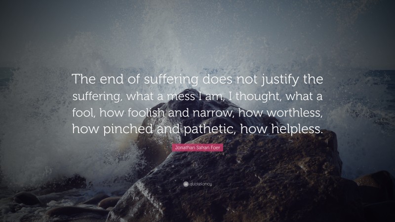 Jonathan Safran Foer Quote: “The end of suffering does not justify the suffering, what a mess I am, I thought, what a fool, how foolish and narrow, how worthless, how pinched and pathetic, how helpless.”