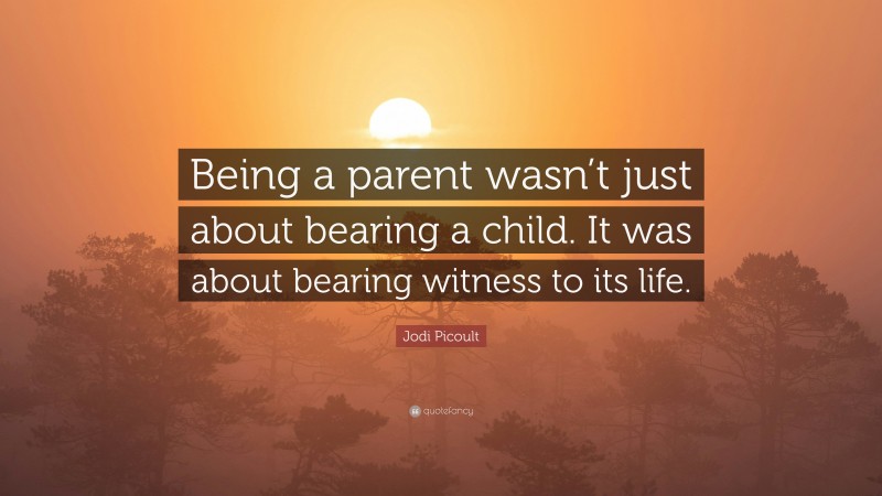 Jodi Picoult Quote: “Being a parent wasn’t just about bearing a child. It was about bearing witness to its life.”